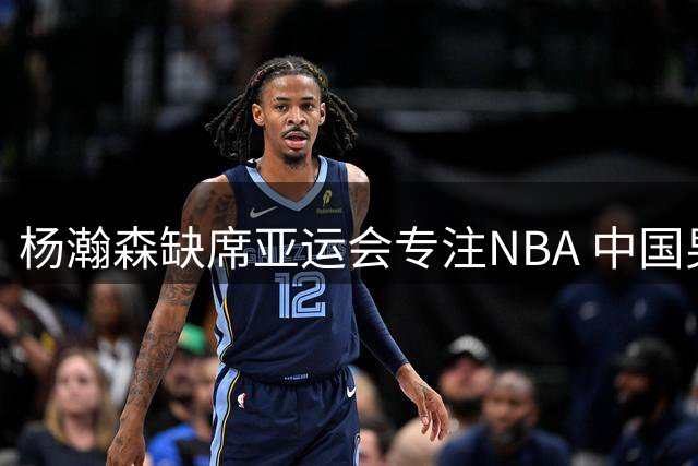 杨瀚森缺席亚运会专注NBA 中国男篮阵容现新变化